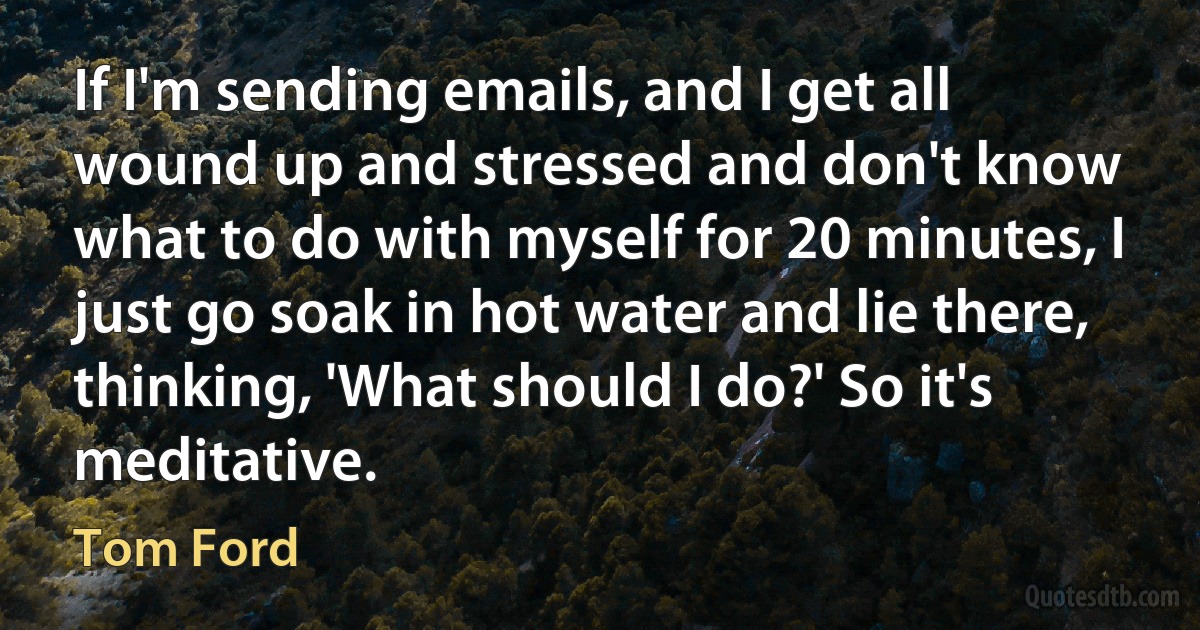 If I'm sending emails, and I get all wound up and stressed and don't know what to do with myself for 20 minutes, I just go soak in hot water and lie there, thinking, 'What should I do?' So it's meditative. (Tom Ford)