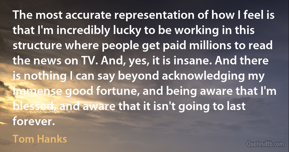 The most accurate representation of how I feel is that I'm incredibly lucky to be working in this structure where people get paid millions to read the news on TV. And, yes, it is insane. And there is nothing I can say beyond acknowledging my immense good fortune, and being aware that I'm blessed, and aware that it isn't going to last forever. (Tom Hanks)