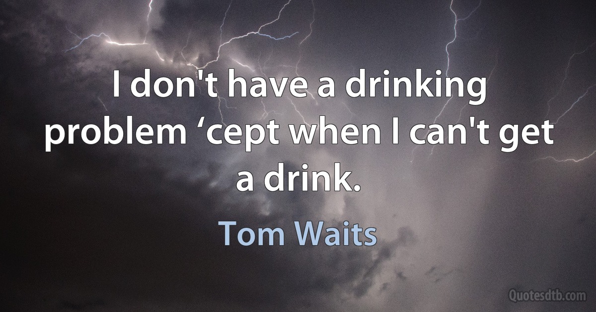 I don't have a drinking problem ‘cept when I can't get a drink. (Tom Waits)