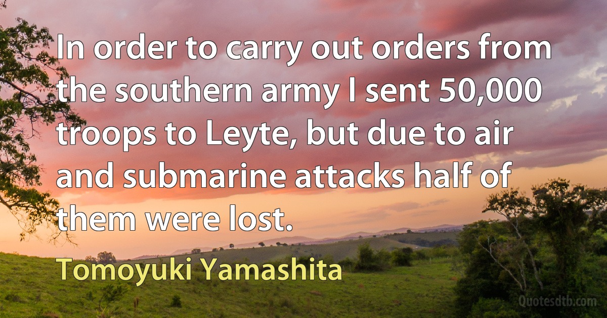 In order to carry out orders from the southern army I sent 50,000 troops to Leyte, but due to air and submarine attacks half of them were lost. (Tomoyuki Yamashita)