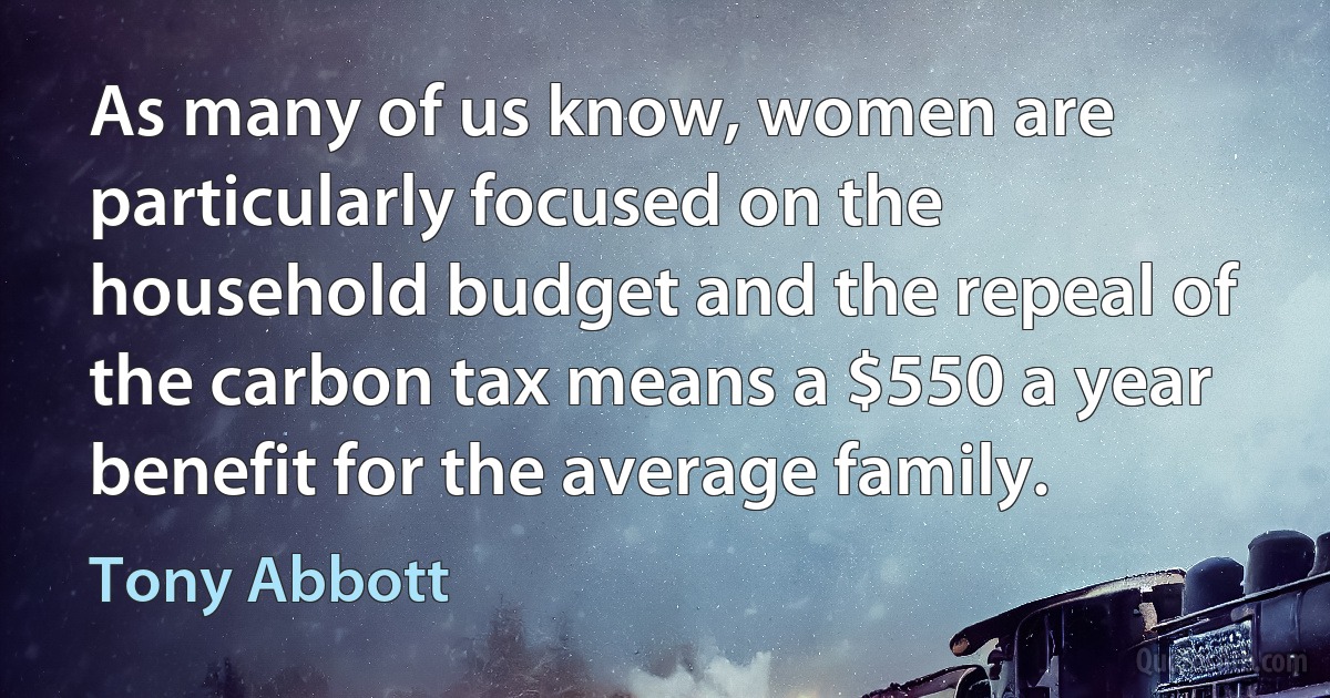 As many of us know, women are particularly focused on the household budget and the repeal of the carbon tax means a $550 a year benefit for the average family. (Tony Abbott)