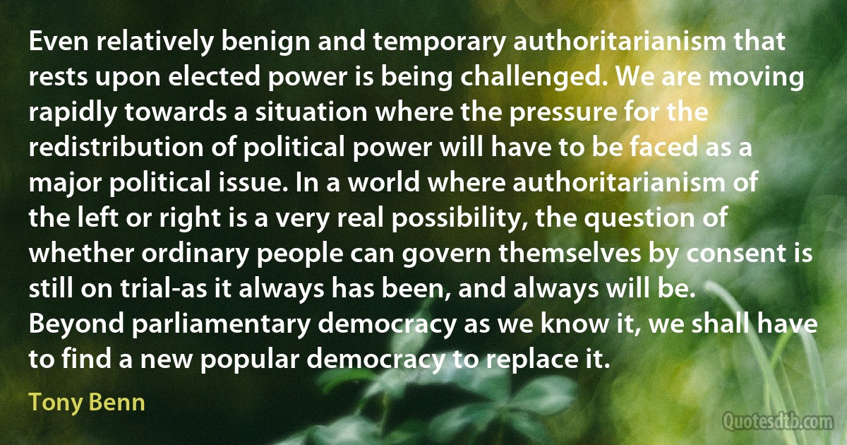 Even relatively benign and temporary authoritarianism that rests upon elected power is being challenged. We are moving rapidly towards a situation where the pressure for the redistribution of political power will have to be faced as a major political issue. In a world where authoritarianism of the left or right is a very real possibility, the question of whether ordinary people can govern themselves by consent is still on trial-as it always has been, and always will be. Beyond parliamentary democracy as we know it, we shall have to find a new popular democracy to replace it. (Tony Benn)