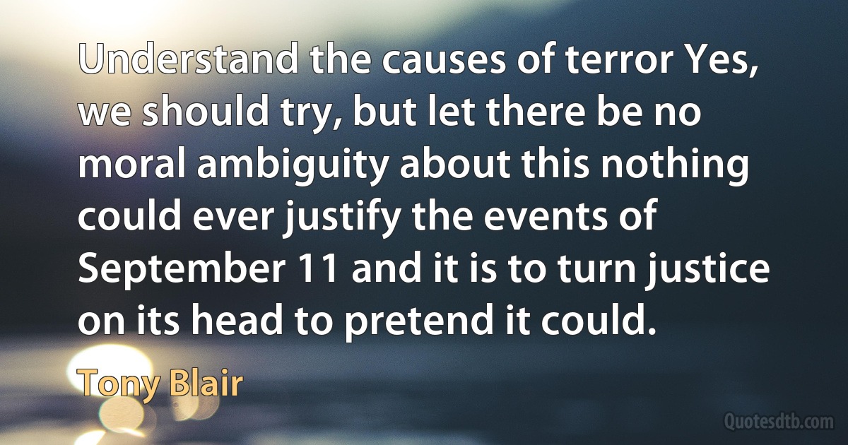 Understand the causes of terror Yes, we should try, but let there be no moral ambiguity about this nothing could ever justify the events of September 11 and it is to turn justice on its head to pretend it could. (Tony Blair)