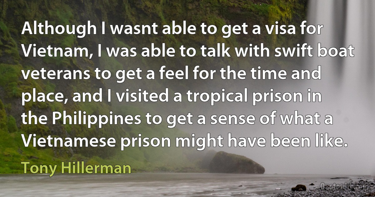 Although I wasnt able to get a visa for Vietnam, I was able to talk with swift boat veterans to get a feel for the time and place, and I visited a tropical prison in the Philippines to get a sense of what a Vietnamese prison might have been like. (Tony Hillerman)