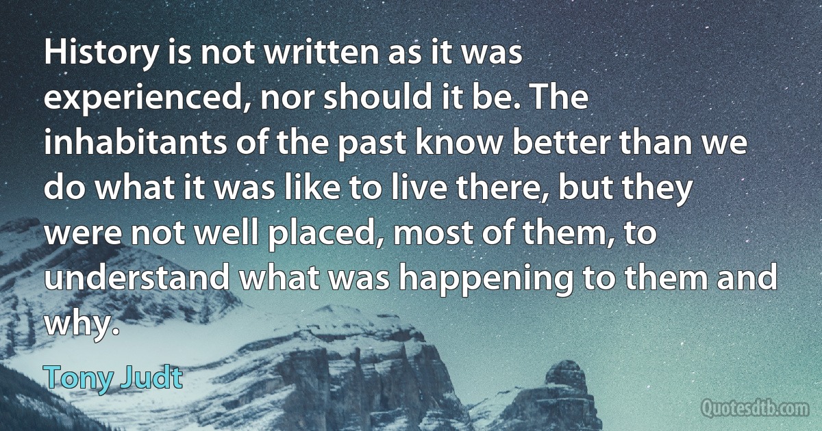 History is not written as it was experienced, nor should it be. The inhabitants of the past know better than we do what it was like to live there, but they were not well placed, most of them, to understand what was happening to them and why. (Tony Judt)