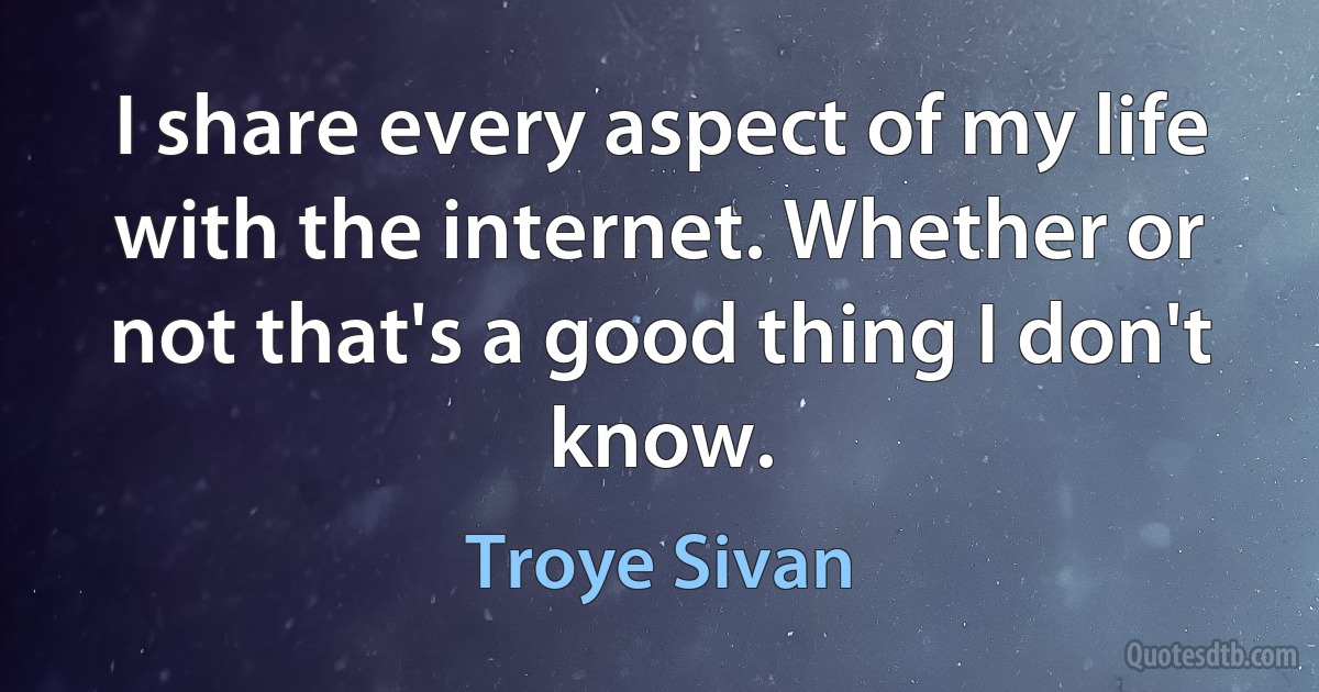 I share every aspect of my life with the internet. Whether or not that's a good thing I don't know. (Troye Sivan)