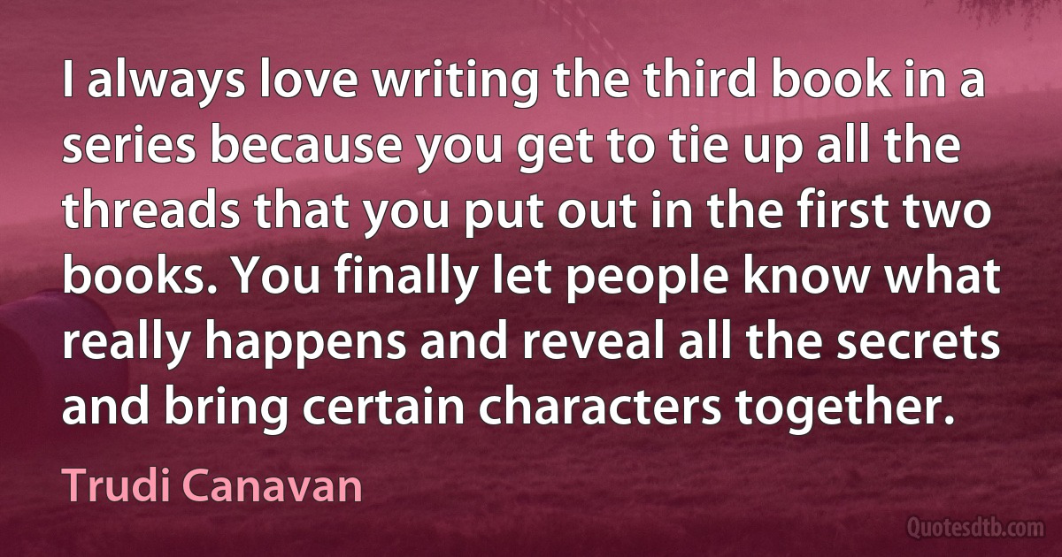 I always love writing the third book in a series because you get to tie up all the threads that you put out in the first two books. You finally let people know what really happens and reveal all the secrets and bring certain characters together. (Trudi Canavan)