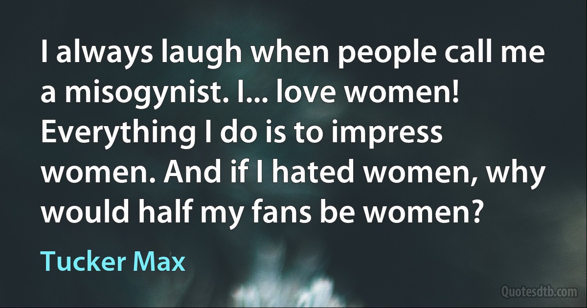 I always laugh when people call me a misogynist. I... love women! Everything I do is to impress women. And if I hated women, why would half my fans be women? (Tucker Max)