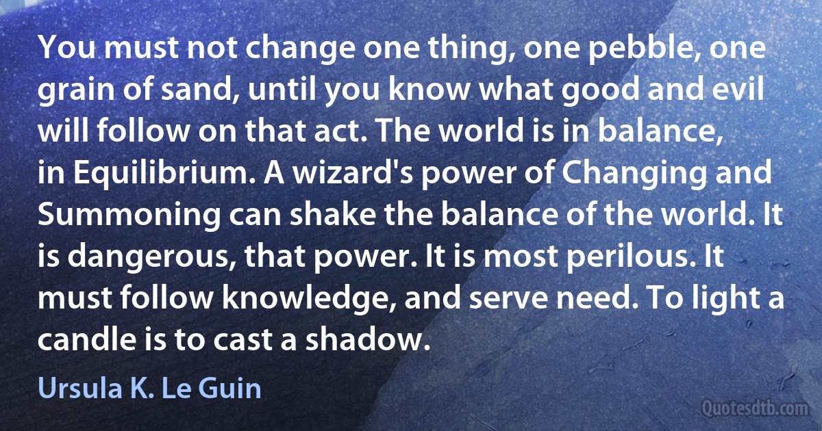 You must not change one thing, one pebble, one grain of sand, until you know what good and evil will follow on that act. The world is in balance, in Equilibrium. A wizard's power of Changing and Summoning can shake the balance of the world. It is dangerous, that power. It is most perilous. It must follow knowledge, and serve need. To light a candle is to cast a shadow. (Ursula K. Le Guin)