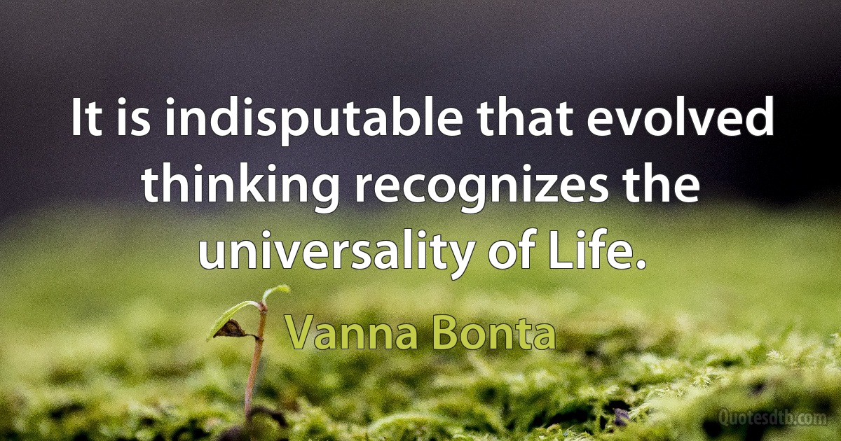 It is indisputable that evolved thinking recognizes the universality of Life. (Vanna Bonta)