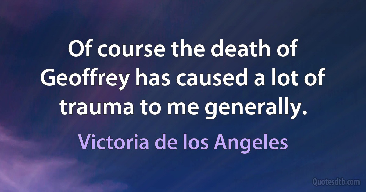 Of course the death of Geoffrey has caused a lot of trauma to me generally. (Victoria de los Angeles)