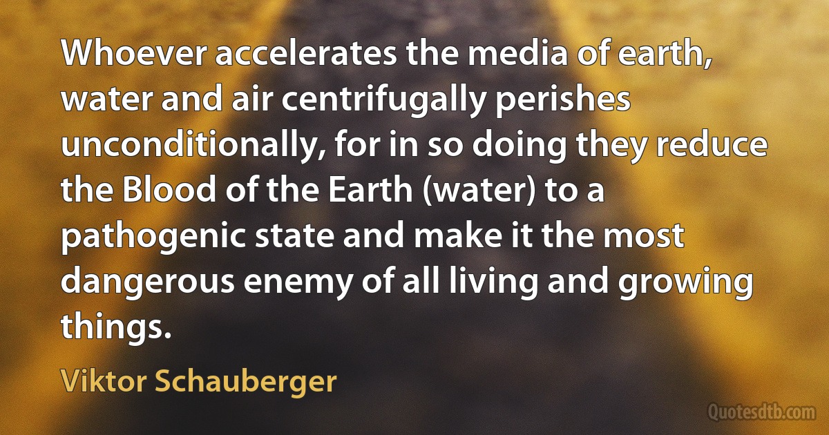 Whoever accelerates the media of earth, water and air centrifugally perishes unconditionally, for in so doing they reduce the Blood of the Earth (water) to a pathogenic state and make it the most dangerous enemy of all living and growing things. (Viktor Schauberger)