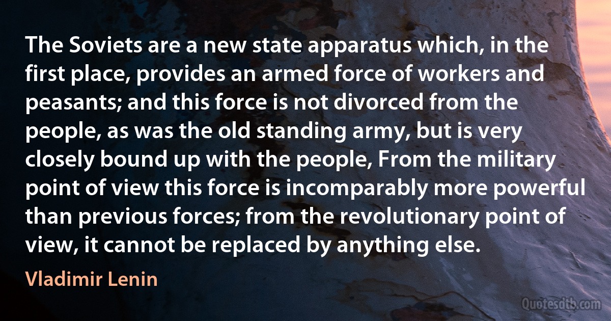 The Soviets are a new state apparatus which, in the first place, provides an armed force of workers and peasants; and this force is not divorced from the people, as was the old standing army, but is very closely bound up with the people, From the military point of view this force is incomparably more powerful than previous forces; from the revolutionary point of view, it cannot be replaced by anything else. (Vladimir Lenin)