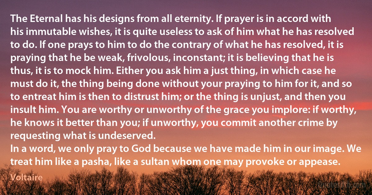 The Eternal has his designs from all eternity. If prayer is in accord with his immutable wishes, it is quite useless to ask of him what he has resolved to do. If one prays to him to do the contrary of what he has resolved, it is praying that he be weak, frivolous, inconstant; it is believing that he is thus, it is to mock him. Either you ask him a just thing, in which case he must do it, the thing being done without your praying to him for it, and so to entreat him is then to distrust him; or the thing is unjust, and then you insult him. You are worthy or unworthy of the grace you implore: if worthy, he knows it better than you; if unworthy, you commit another crime by requesting what is undeserved.
In a word, we only pray to God because we have made him in our image. We treat him like a pasha, like a sultan whom one may provoke or appease. (Voltaire)