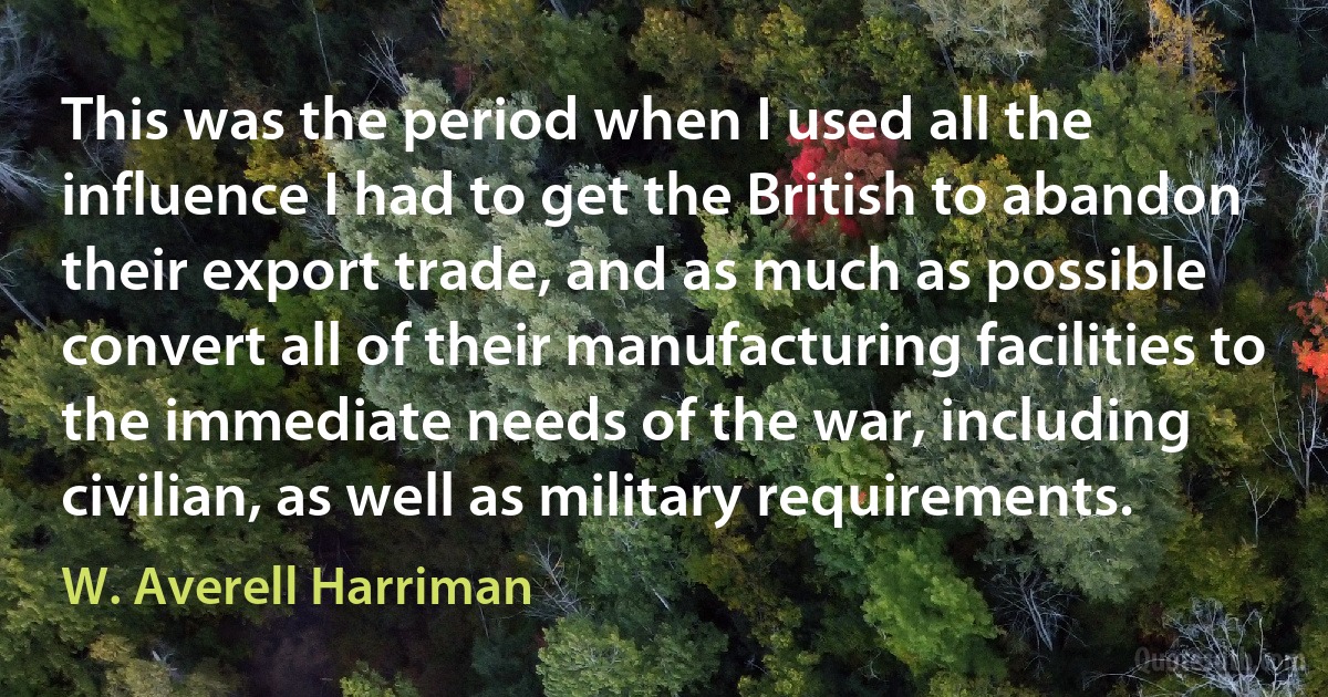 This was the period when I used all the influence I had to get the British to abandon their export trade, and as much as possible convert all of their manufacturing facilities to the immediate needs of the war, including civilian, as well as military requirements. (W. Averell Harriman)