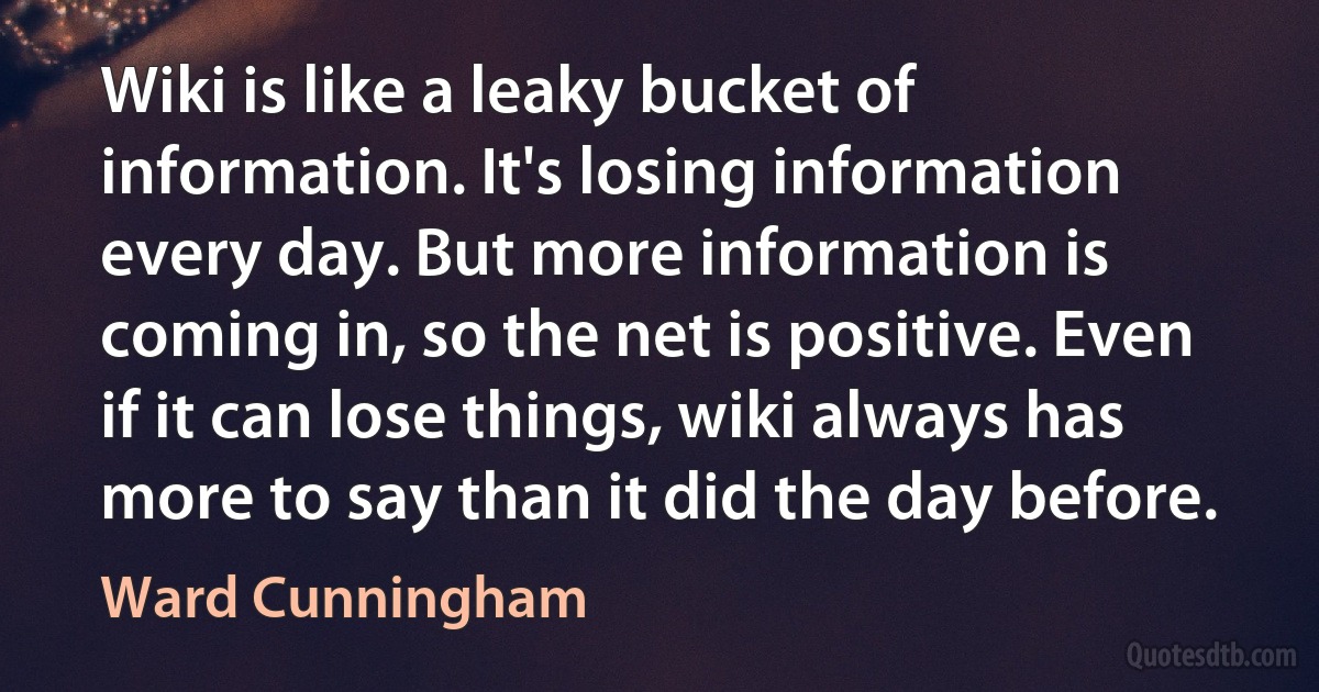 Wiki is like a leaky bucket of information. It's losing information every day. But more information is coming in, so the net is positive. Even if it can lose things, wiki always has more to say than it did the day before. (Ward Cunningham)