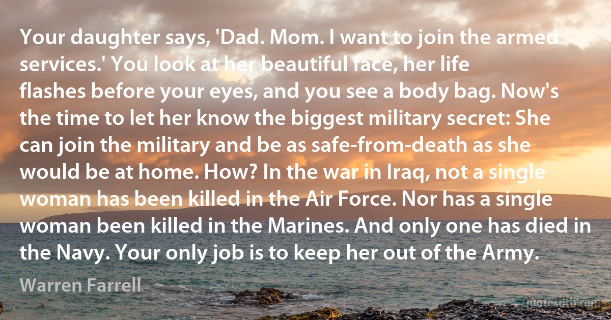 Your daughter says, 'Dad. Mom. I want to join the armed services.' You look at her beautiful face, her life flashes before your eyes, and you see a body bag. Now's the time to let her know the biggest military secret: She can join the military and be as safe-from-death as she would be at home. How? In the war in Iraq, not a single woman has been killed in the Air Force. Nor has a single woman been killed in the Marines. And only one has died in the Navy. Your only job is to keep her out of the Army. (Warren Farrell)