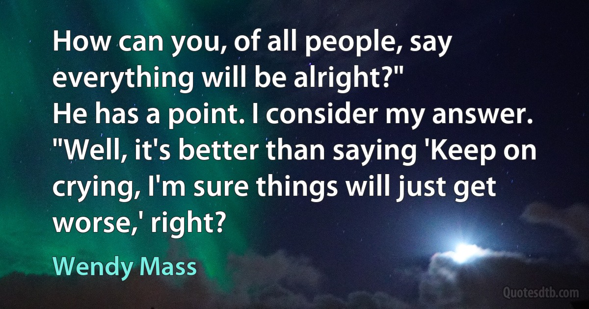 How can you, of all people, say everything will be alright?"
He has a point. I consider my answer. "Well, it's better than saying 'Keep on crying, I'm sure things will just get worse,' right? (Wendy Mass)