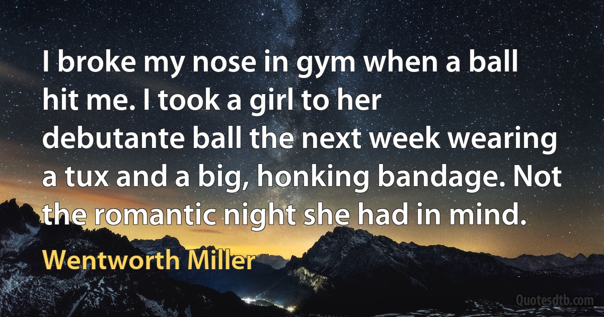 I broke my nose in gym when a ball hit me. I took a girl to her debutante ball the next week wearing a tux and a big, honking bandage. Not the romantic night she had in mind. (Wentworth Miller)