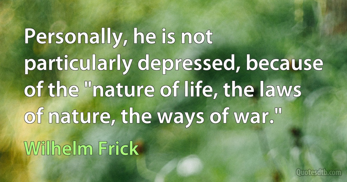 Personally, he is not particularly depressed, because of the "nature of life, the laws of nature, the ways of war." (Wilhelm Frick)