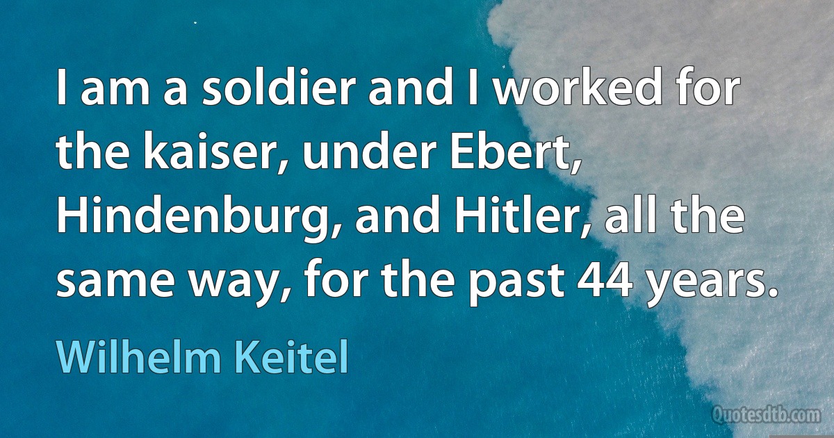 I am a soldier and I worked for the kaiser, under Ebert, Hindenburg, and Hitler, all the same way, for the past 44 years. (Wilhelm Keitel)