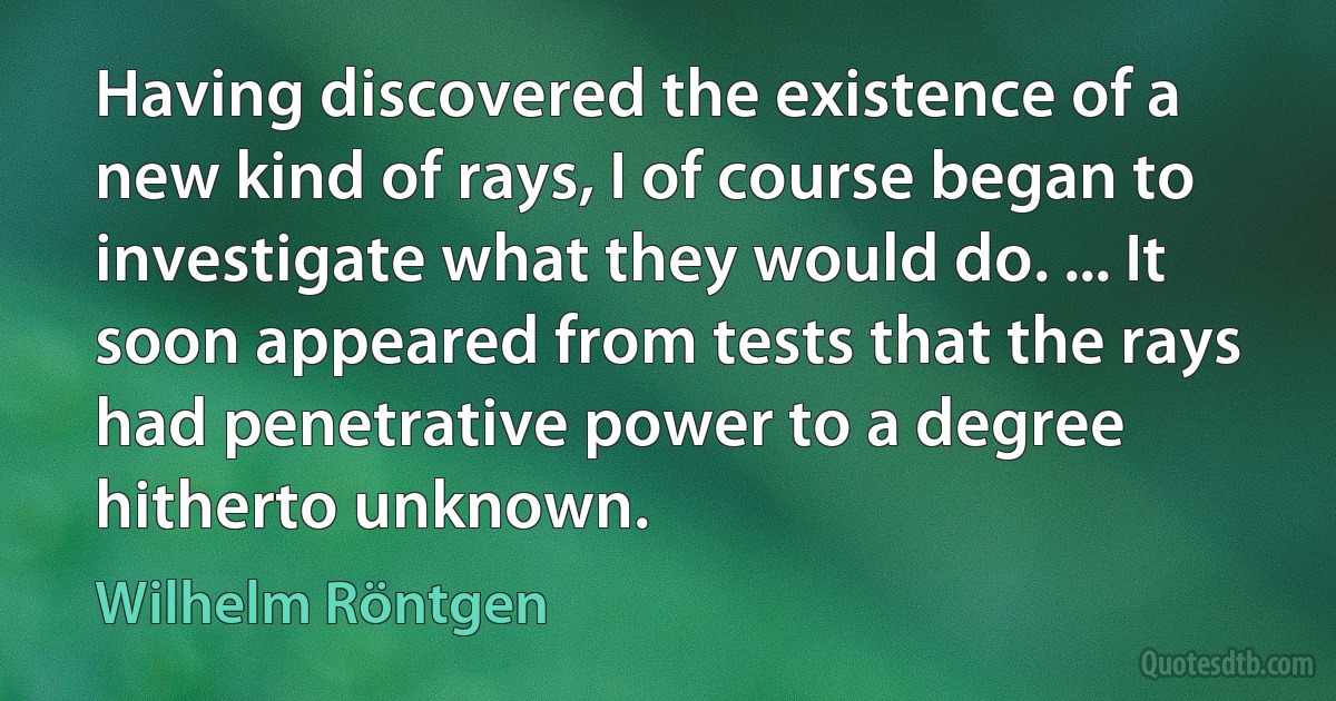 Having discovered the existence of a new kind of rays, I of course began to investigate what they would do. ... It soon appeared from tests that the rays had penetrative power to a degree hitherto unknown. (Wilhelm Röntgen)