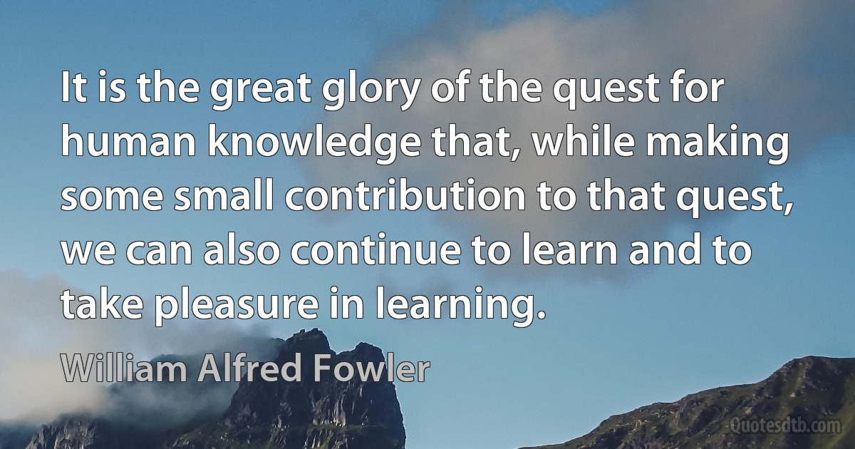 It is the great glory of the quest for human knowledge that, while making some small contribution to that quest, we can also continue to learn and to take pleasure in learning. (William Alfred Fowler)