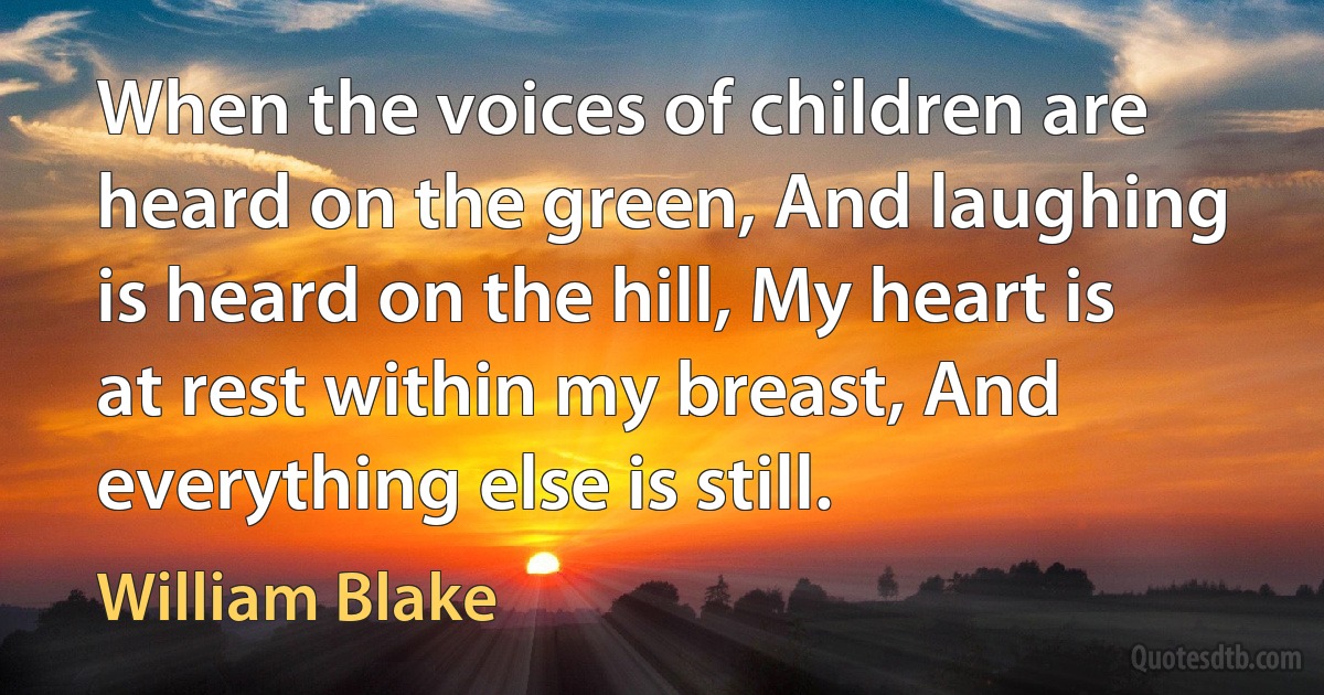 When the voices of children are heard on the green, And laughing is heard on the hill, My heart is at rest within my breast, And everything else is still. (William Blake)