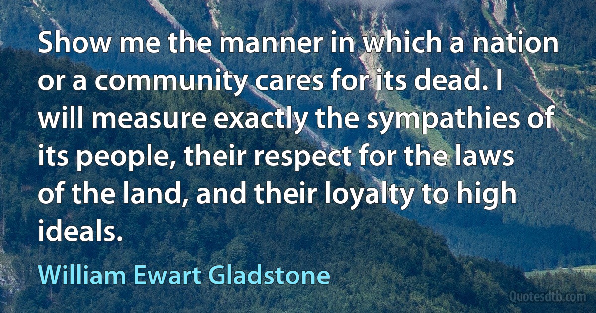 Show me the manner in which a nation or a community cares for its dead. I will measure exactly the sympathies of its people, their respect for the laws of the land, and their loyalty to high ideals. (William Ewart Gladstone)