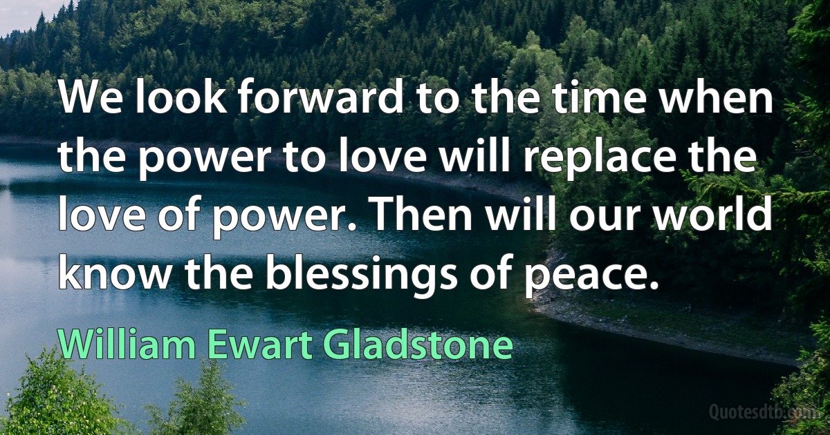 We look forward to the time when the power to love will replace the love of power. Then will our world know the blessings of peace. (William Ewart Gladstone)