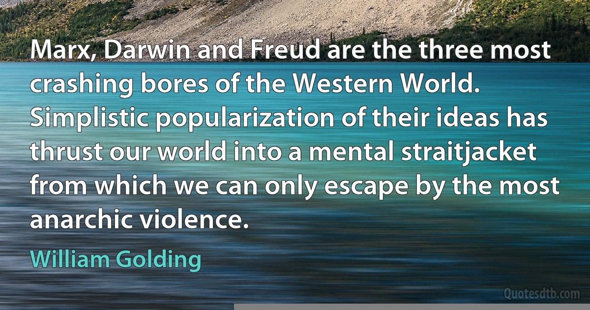 Marx, Darwin and Freud are the three most crashing bores of the Western World. Simplistic popularization of their ideas has thrust our world into a mental straitjacket from which we can only escape by the most anarchic violence. (William Golding)