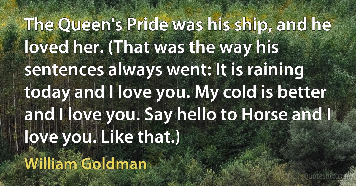 The Queen's Pride was his ship, and he loved her. (That was the way his sentences always went: It is raining today and I love you. My cold is better and I love you. Say hello to Horse and I love you. Like that.) (William Goldman)