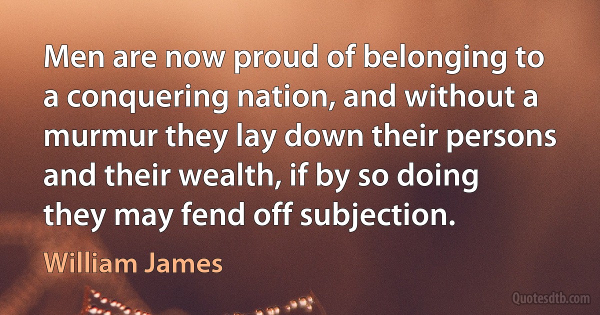 Men are now proud of belonging to a conquering nation, and without a murmur they lay down their persons and their wealth, if by so doing they may fend off subjection. (William James)