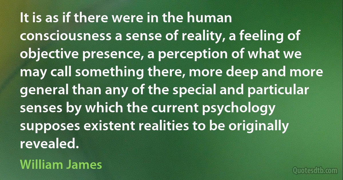 It is as if there were in the human consciousness a sense of reality, a feeling of objective presence, a perception of what we may call something there, more deep and more general than any of the special and particular senses by which the current psychology supposes existent realities to be originally revealed. (William James)