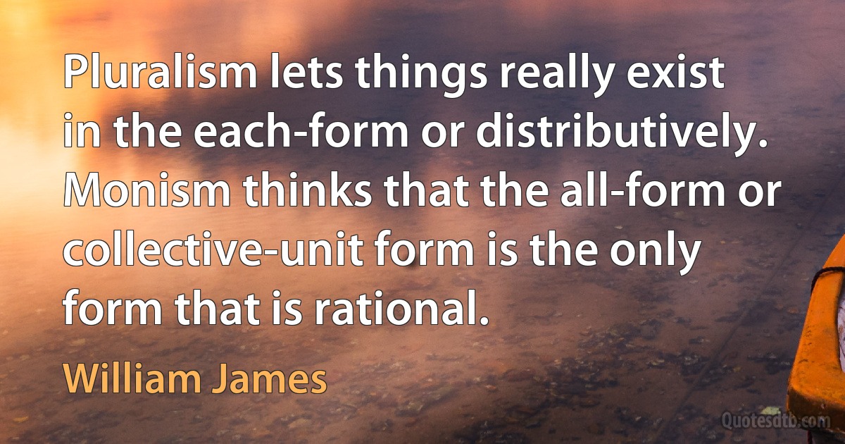 Pluralism lets things really exist in the each-form or distributively. Monism thinks that the all-form or collective-unit form is the only form that is rational. (William James)