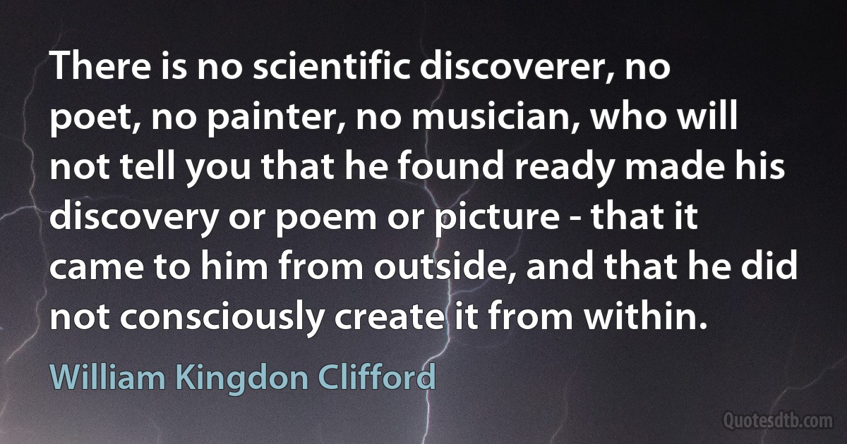 There is no scientific discoverer, no poet, no painter, no musician, who will not tell you that he found ready made his discovery or poem or picture - that it came to him from outside, and that he did not consciously create it from within. (William Kingdon Clifford)