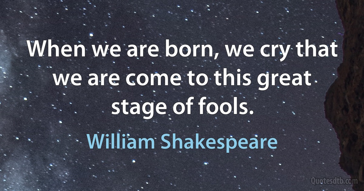 When we are born, we cry that we are come to this great stage of fools. (William Shakespeare)