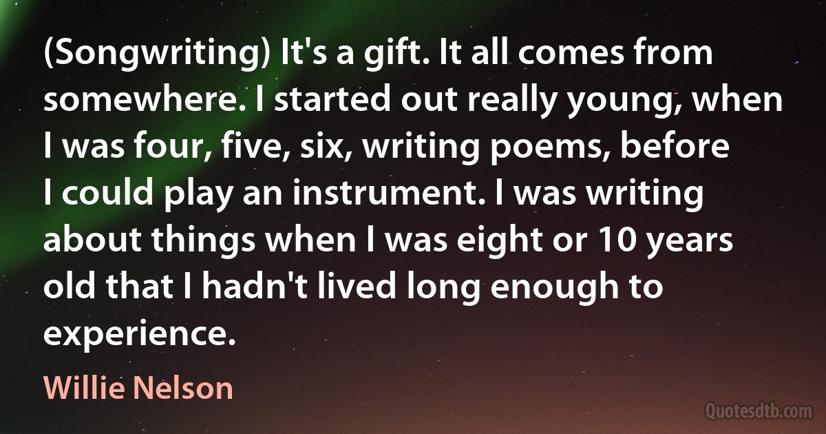 (Songwriting) It's a gift. It all comes from somewhere. I started out really young, when I was four, five, six, writing poems, before I could play an instrument. I was writing about things when I was eight or 10 years old that I hadn't lived long enough to experience. (Willie Nelson)