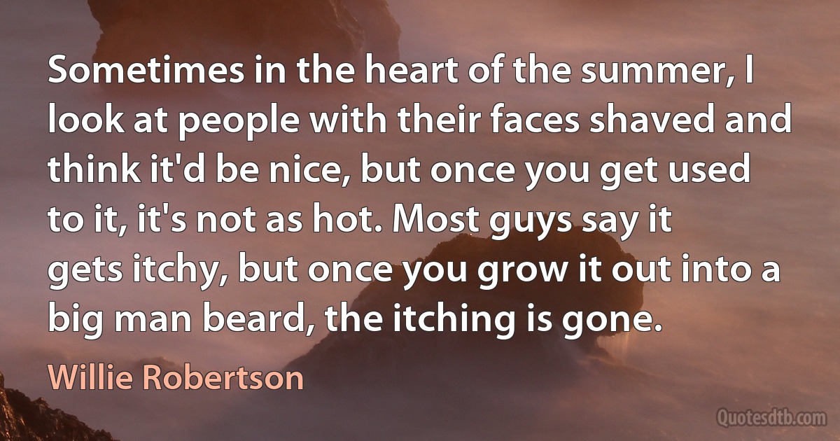 Sometimes in the heart of the summer, I look at people with their faces shaved and think it'd be nice, but once you get used to it, it's not as hot. Most guys say it gets itchy, but once you grow it out into a big man beard, the itching is gone. (Willie Robertson)