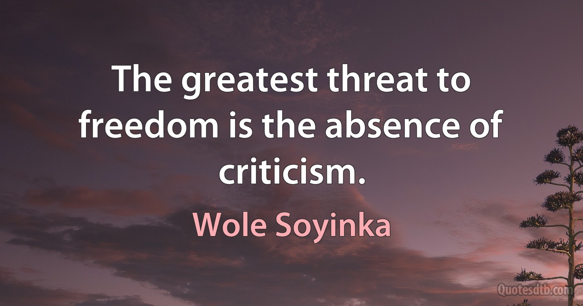 The greatest threat to freedom is the absence of criticism. (Wole Soyinka)