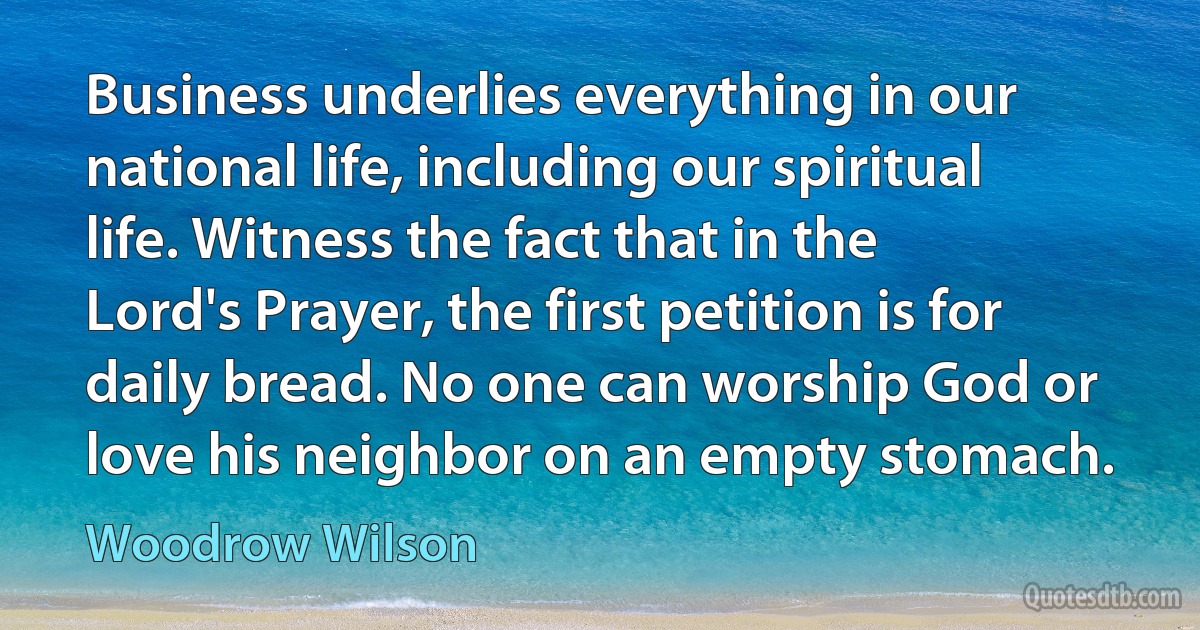 Business underlies everything in our national life, including our spiritual life. Witness the fact that in the Lord's Prayer, the first petition is for daily bread. No one can worship God or love his neighbor on an empty stomach. (Woodrow Wilson)