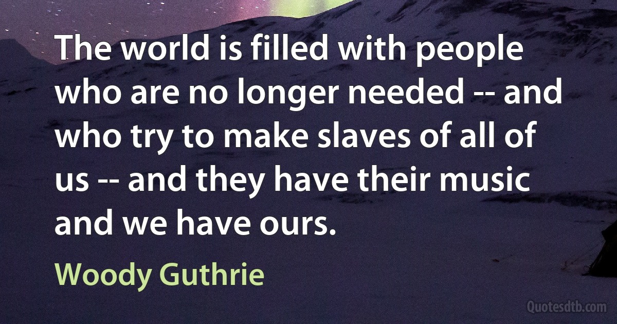 The world is filled with people who are no longer needed -- and who try to make slaves of all of us -- and they have their music and we have ours. (Woody Guthrie)