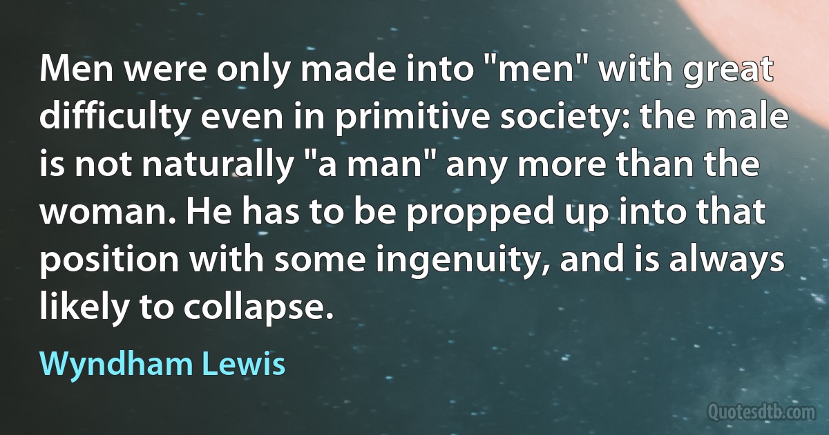 Men were only made into "men" with great difficulty even in primitive society: the male is not naturally "a man" any more than the woman. He has to be propped up into that position with some ingenuity, and is always likely to collapse. (Wyndham Lewis)