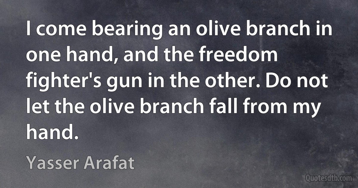 I come bearing an olive branch in one hand, and the freedom fighter's gun in the other. Do not let the olive branch fall from my hand. (Yasser Arafat)