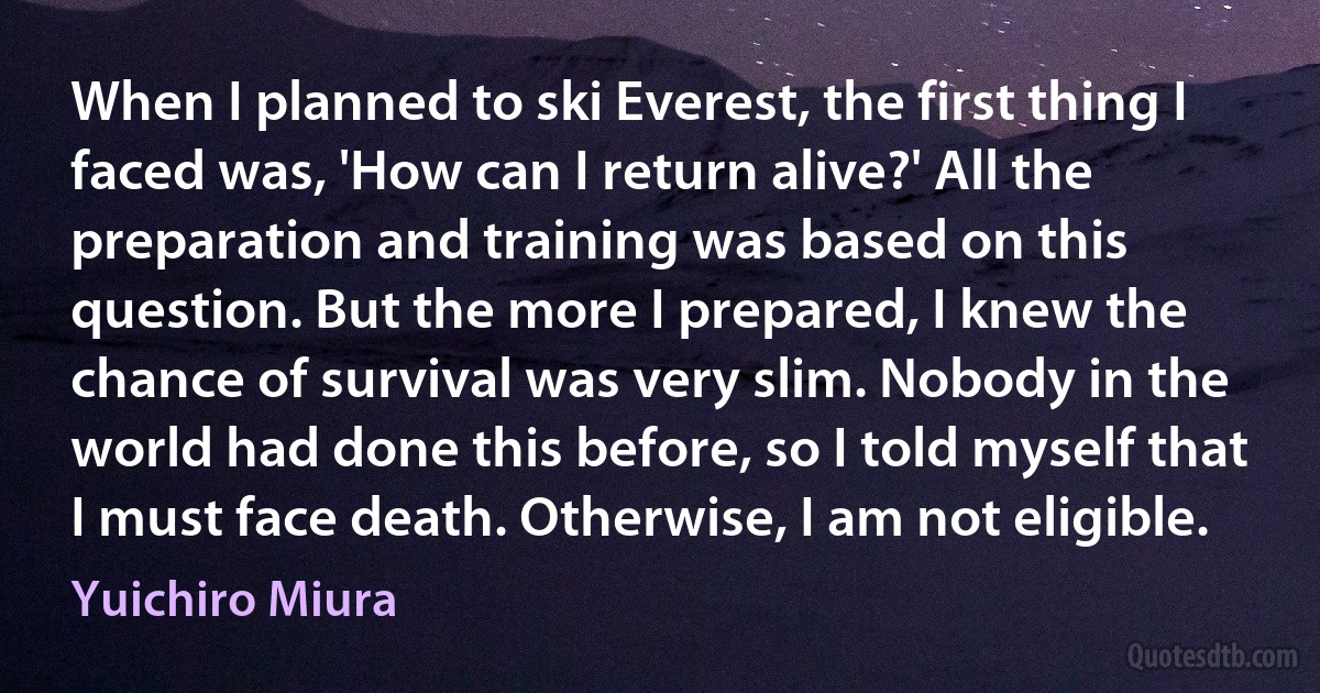 When I planned to ski Everest, the first thing I faced was, 'How can I return alive?' All the preparation and training was based on this question. But the more I prepared, I knew the chance of survival was very slim. Nobody in the world had done this before, so I told myself that I must face death. Otherwise, I am not eligible. (Yuichiro Miura)