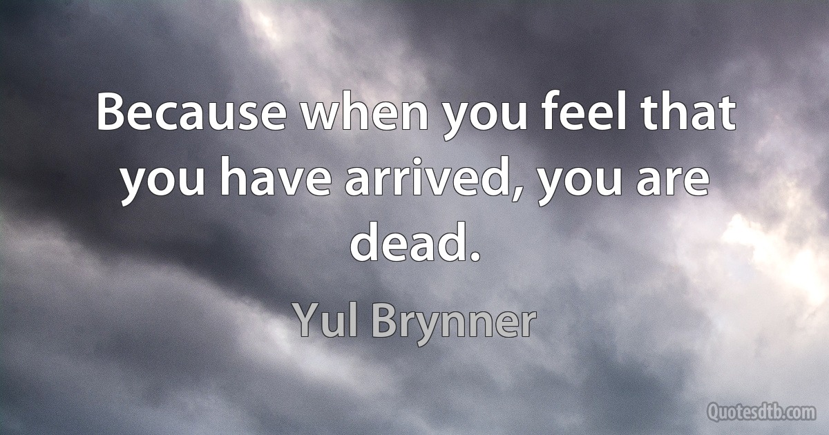 Because when you feel that you have arrived, you are dead. (Yul Brynner)