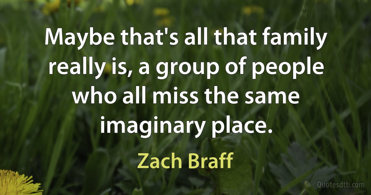 Maybe that's all that family really is, a group of people who all miss the same imaginary place. (Zach Braff)