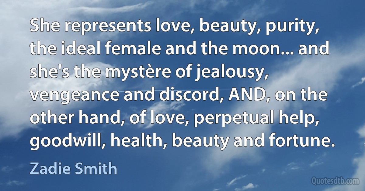 She represents love, beauty, purity, the ideal female and the moon... and she's the mystère of jealousy, vengeance and discord, AND, on the other hand, of love, perpetual help, goodwill, health, beauty and fortune. (Zadie Smith)