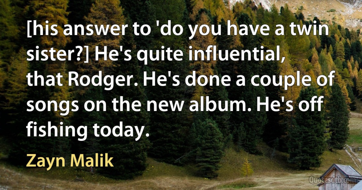 [his answer to 'do you have a twin sister?] He's quite influential, that Rodger. He's done a couple of songs on the new album. He's off fishing today. (Zayn Malik)