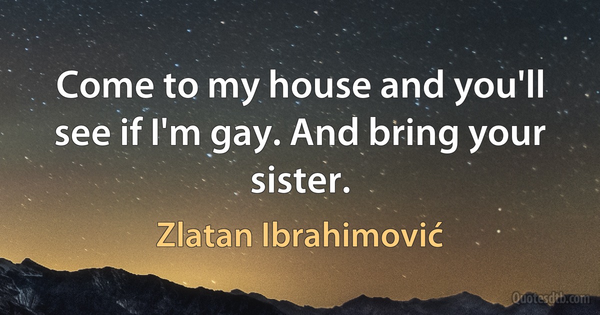 Come to my house and you'll see if I'm gay. And bring your sister. (Zlatan Ibrahimović)